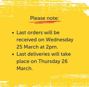Please note: Last orders will be received on Wednesday 25 March at 2pm. Last deliveries will take place on Thursday 26 March.